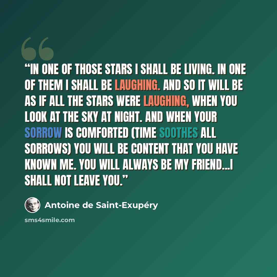 “In one of those stars I shall be living. In one of them I shall be laughing. And so it will be as if all the stars were laughing, when you look at the sky at night. And when your sorrow is comforted (time soothes all sorrows) you will be content that you have known me. You will always be my…” quote by Antoine de Saint-Exupéry