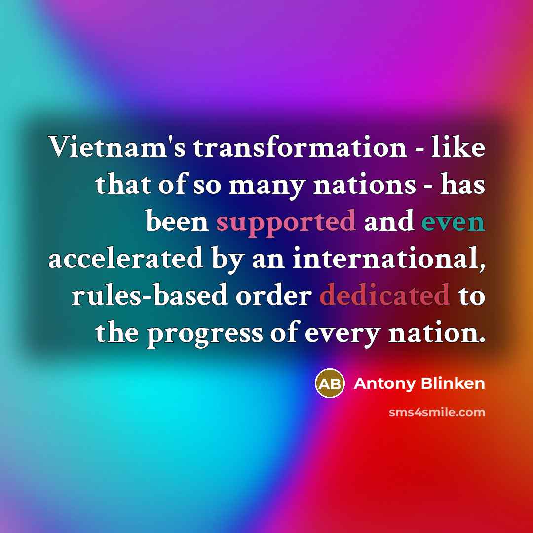 “Vietnam's transformation - like that of so many nations - has been supported and even accelerated by an international, rules-based order dedicated to the progress of every nation.” quote by Antony Blinken
