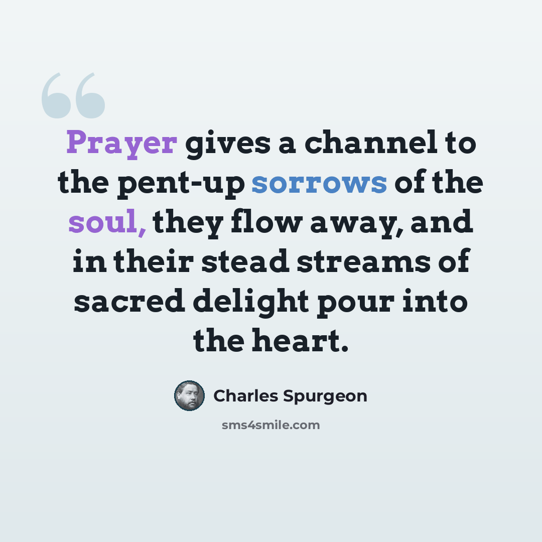 “Prayer gives a channel to the pent-up sorrows of the soul, they flow away, and in their stead streams of sacred delight pour into the heart.” quote by Charles Spurgeon