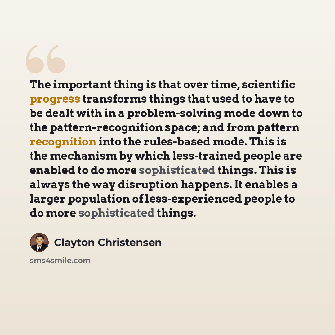 “The important thing is that over time, scientific progress transforms things that used to have to be dealt with in a problem-solving mode down to the pattern-recognition space; and from pattern recognition into the rules-based mode. This is the mechanism by which less-trained people are enabled to…” quote by Clayton Christensen