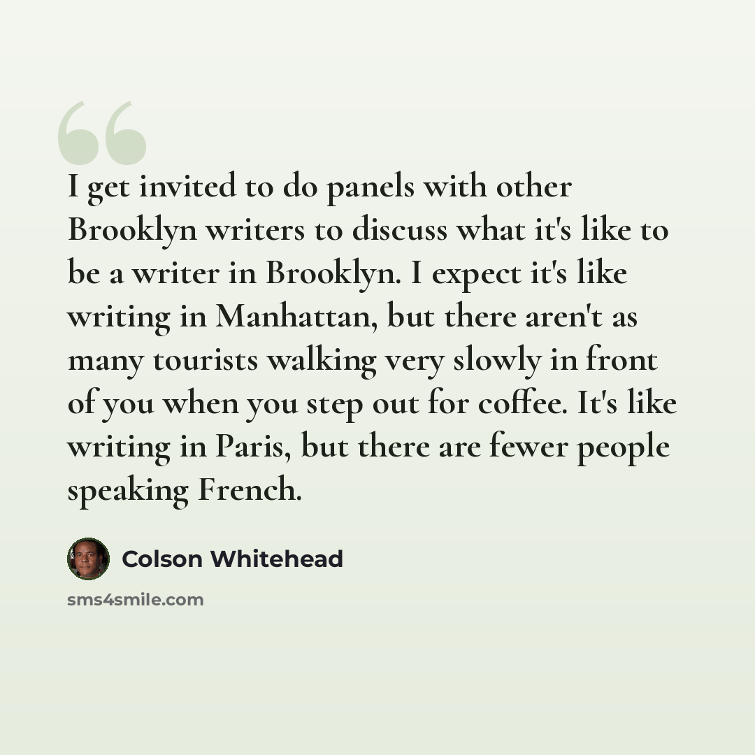 “I get invited to do panels with other Brooklyn writers to discuss what it's like to be a writer in Brooklyn. I expect it's like writing in Manhattan, but there aren't as many tourists walking very slowly in front of you when you step out for coffee. It's like writing in Paris, but there are fewer…” quote by Colson Whitehead
