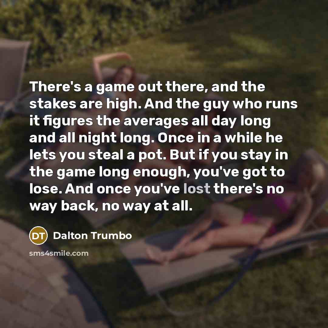 “There's a game out there, and the stakes are high. And the guy who runs it figures the averages all day long and all night long. Once in a while he lets you steal a pot. But if you stay in the game long enough, you've got to lose. And once you've lost there's no way back, no way at all.” quote by Dalton Trumbo