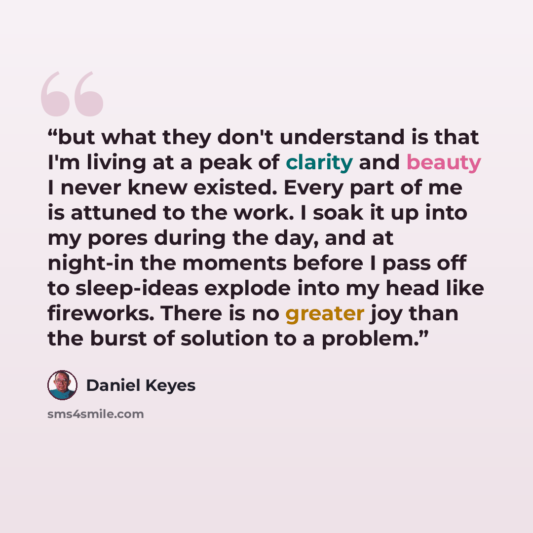 “but what they don't understand is that I'm living at a peak of clarity and beauty I never knew existed. Every part of me is attuned to the work. I soak it up into my pores during the day, and at night-in the moments before I pass off to sleep-ideas explode into my head like fireworks. There is no…” quote by Daniel Keyes