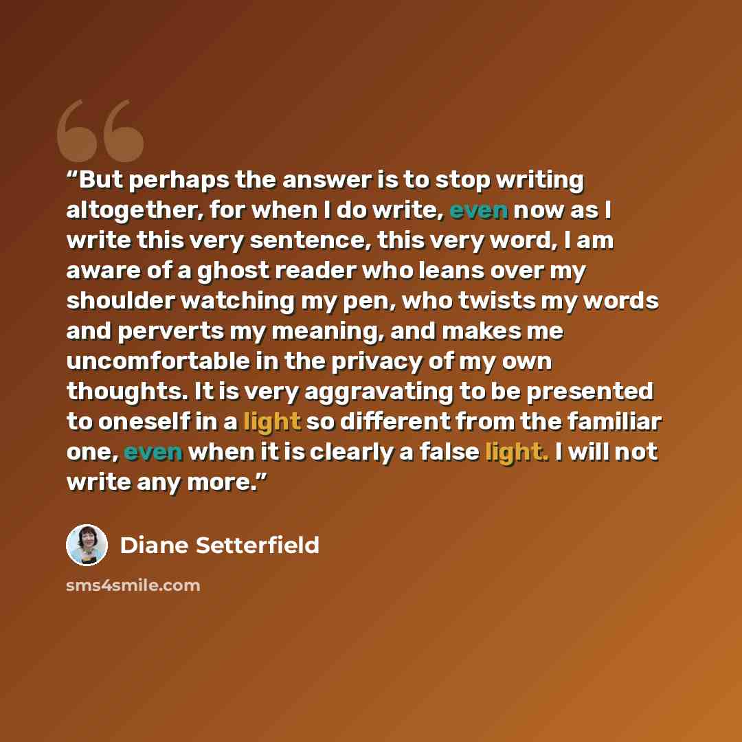 “But perhaps the answer is to stop writing altogether, for when I do write, even now as I write this very sentence, this very word, I am aware of a ghost reader who leans over my shoulder watching my pen, who twists my words and perverts my meaning, and makes me uncomfortable in the privacy of my…” quote by Diane Setterfield