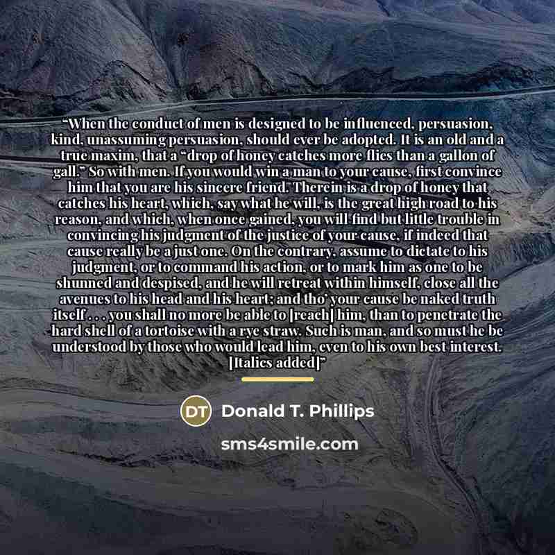 “When the conduct of men is designed to be influenced, persuasion, kind, unassuming persuasion, should ever be adopted. It is an old and a true maxim, that a “drop of honey catches more flies than a gallon of gall.” So with men. If you would win a man to your cause, first convince him that you are…” quote by Donald T. Phillips