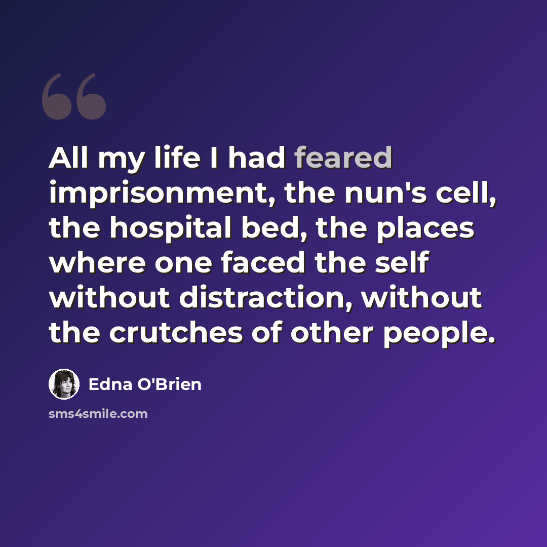 “All my life I had feared imprisonment, the nun's cell, the hospital bed, the places where one faced the self without distraction, without the crutches of other people.” quote by Edna O'Brien