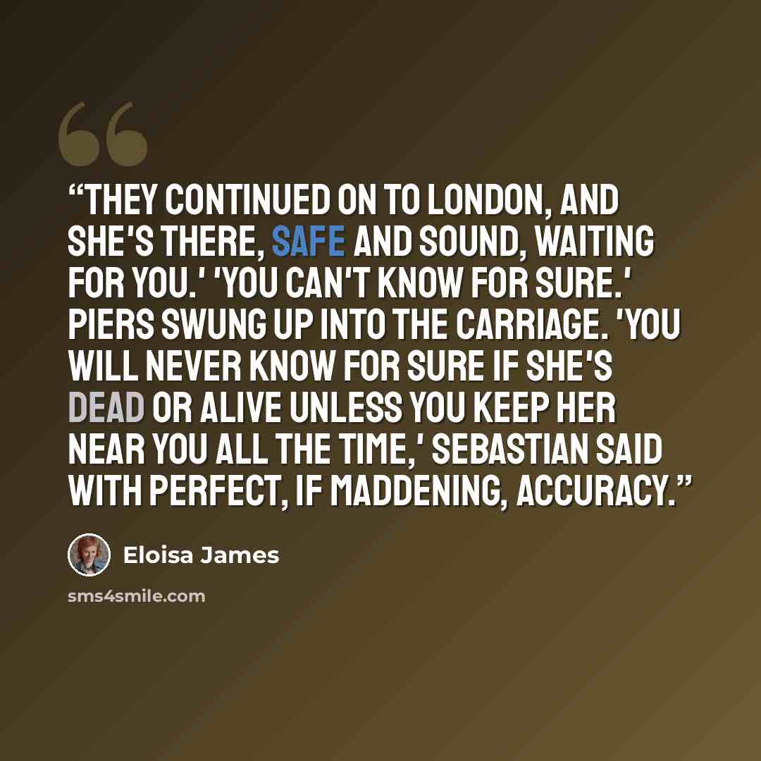 “They continued on to London, and she's there, safe and sound, waiting for you.' 'You can't know for sure.' Piers swung up into the carriage. 'You will never know for sure if she's dead or alive unless you keep her near you all the time,' Sebastian said with perfect, if maddening, accuracy.” quote by Eloisa James