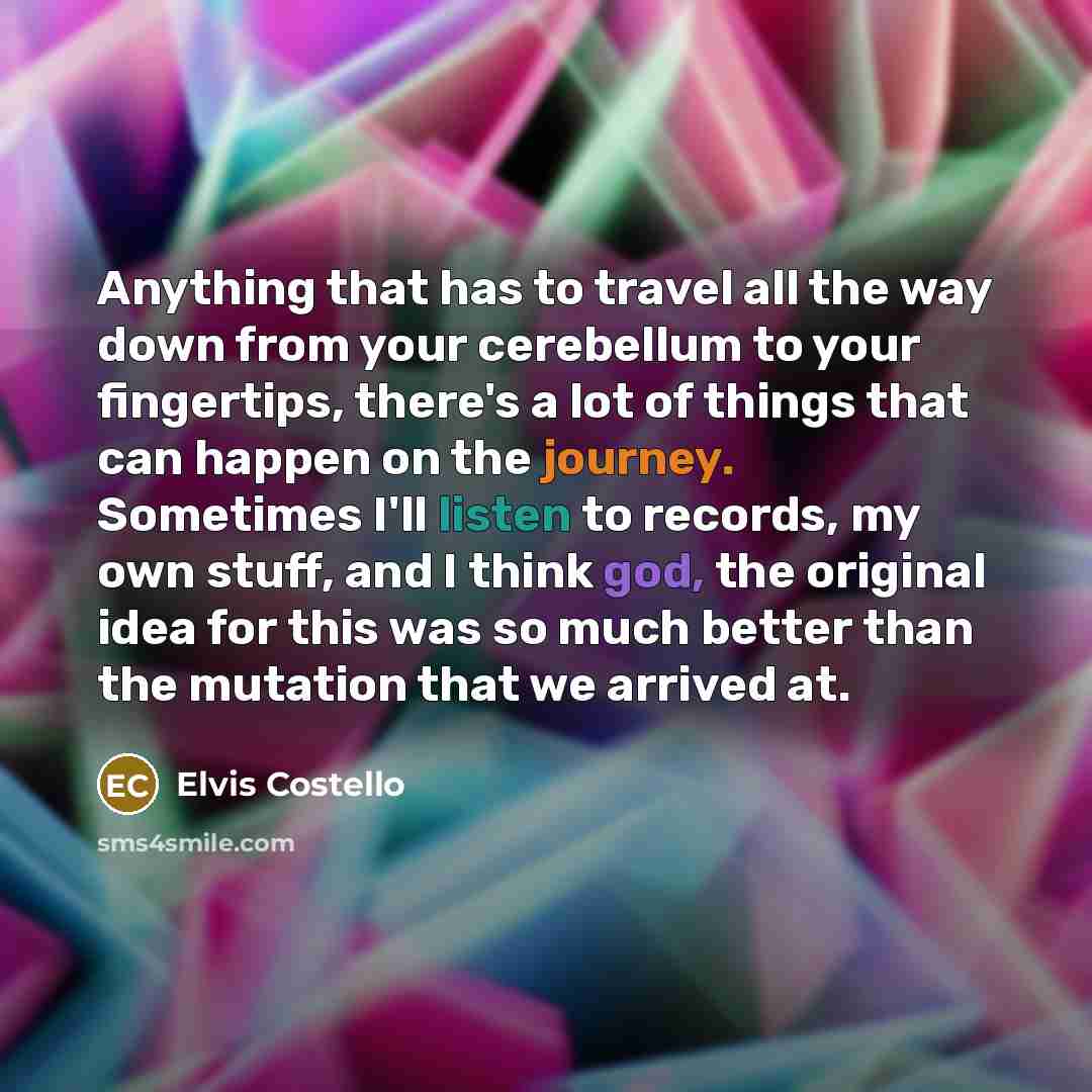 “Anything that has to travel all the way down from your cerebellum to your fingertips, there's a lot of things that can happen on the journey. Sometimes I'll listen to records, my own stuff, and I think god, the original idea for this was so much better than the mutation that we arrived at.” quote by Elvis Costello