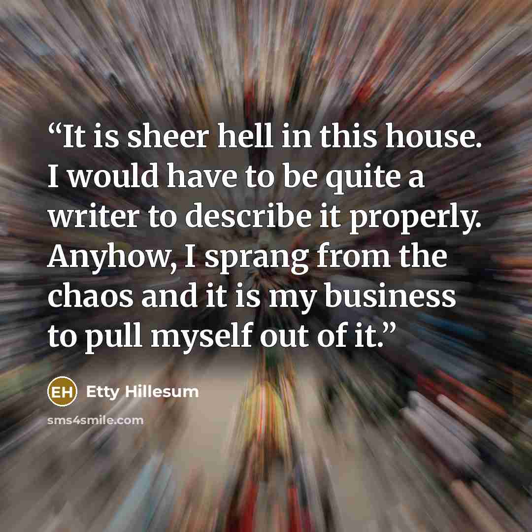 “It is sheer hell in this house. I would have to be quite a writer to describe it properly. Anyhow, I sprang from the chaos and it is my business to pull myself out of it.” quote by Etty Hillesum