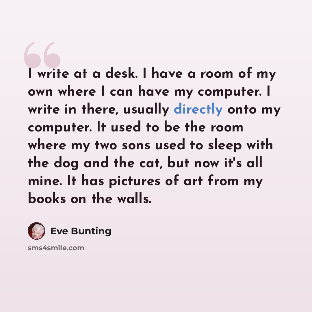 “I write at a desk. I have a room of my own where I can have my computer. I write in there, usually directly onto my computer. It used to be the room where my two sons used to sleep with the dog and the cat, but now it's all mine. It has pictures of art from my books on the walls.” quote by Eve Bunting