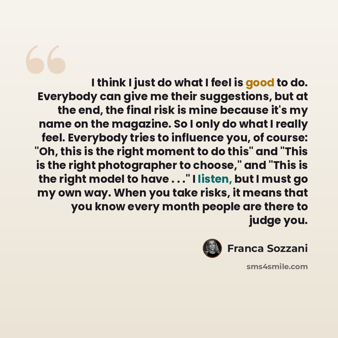 “I think I just do what I feel is good to do. Everybody can give me their suggestions, but at the end, the final risk is mine because it's my name on the magazine. So I only do what I really feel. Everybody tries to influence you, of course: "Oh, this is the right moment to do this" and "This is…” quote by Franca Sozzani