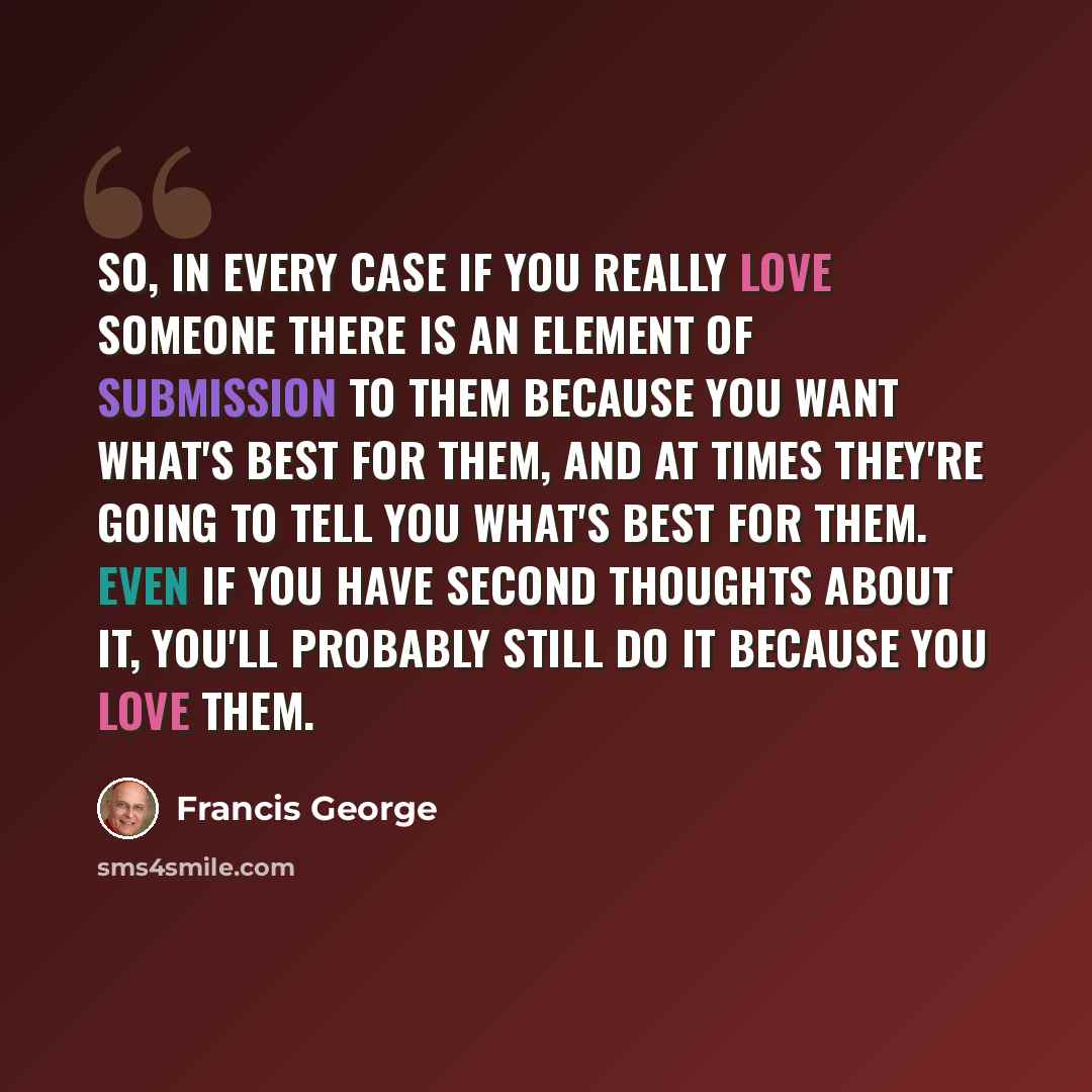 “So, in every case if you really love someone there is an element of submission to them because you want what's best for them, and at times they're going to tell you what's best for them. Even if you have second thoughts about it, you'll probably still do it because you love them.” quote by Francis George