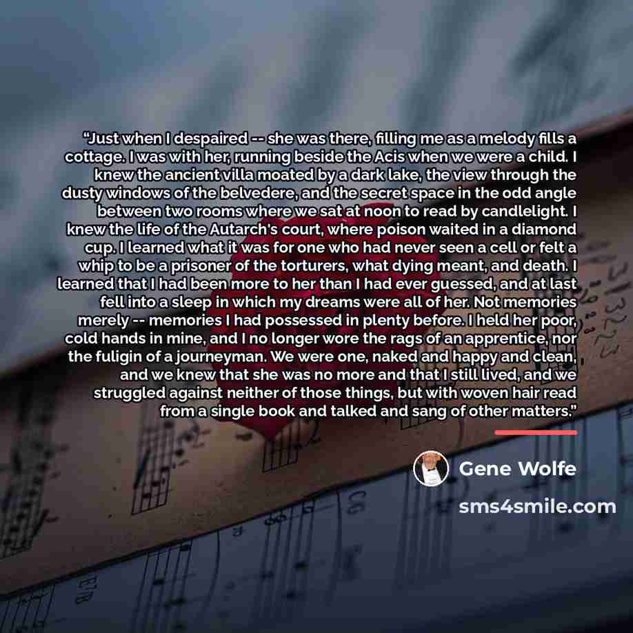 “Just when I despaired -- she was there, filling me as a melody fills a cottage. I was with her, running beside the Acis when we were a child. I knew the ancient villa moated by a dark lake, the view through the dusty windows of the belvedere, and the secret space in the odd angle between two rooms…” quote by Gene Wolfe