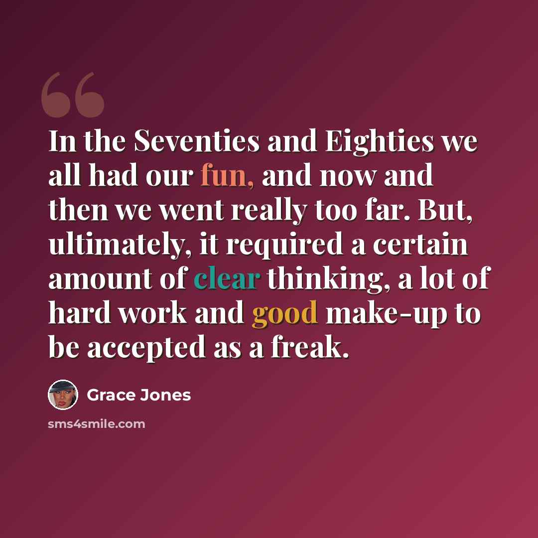 “In the Seventies and Eighties we all had our fun, and now and then we went really too far. But, ultimately, it required a certain amount of clear thinking, a lot of hard work and good make-up to be accepted as a freak.” quote by Grace Jones