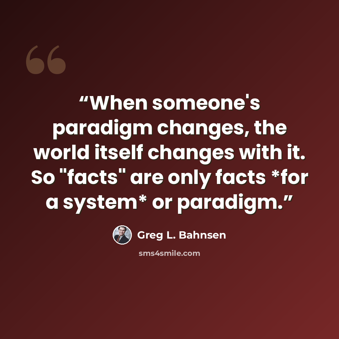“When someone's paradigm changes, the world itself changes with it. So "facts" are only facts *for a system* or paradigm.” quote by Greg L. Bahnsen