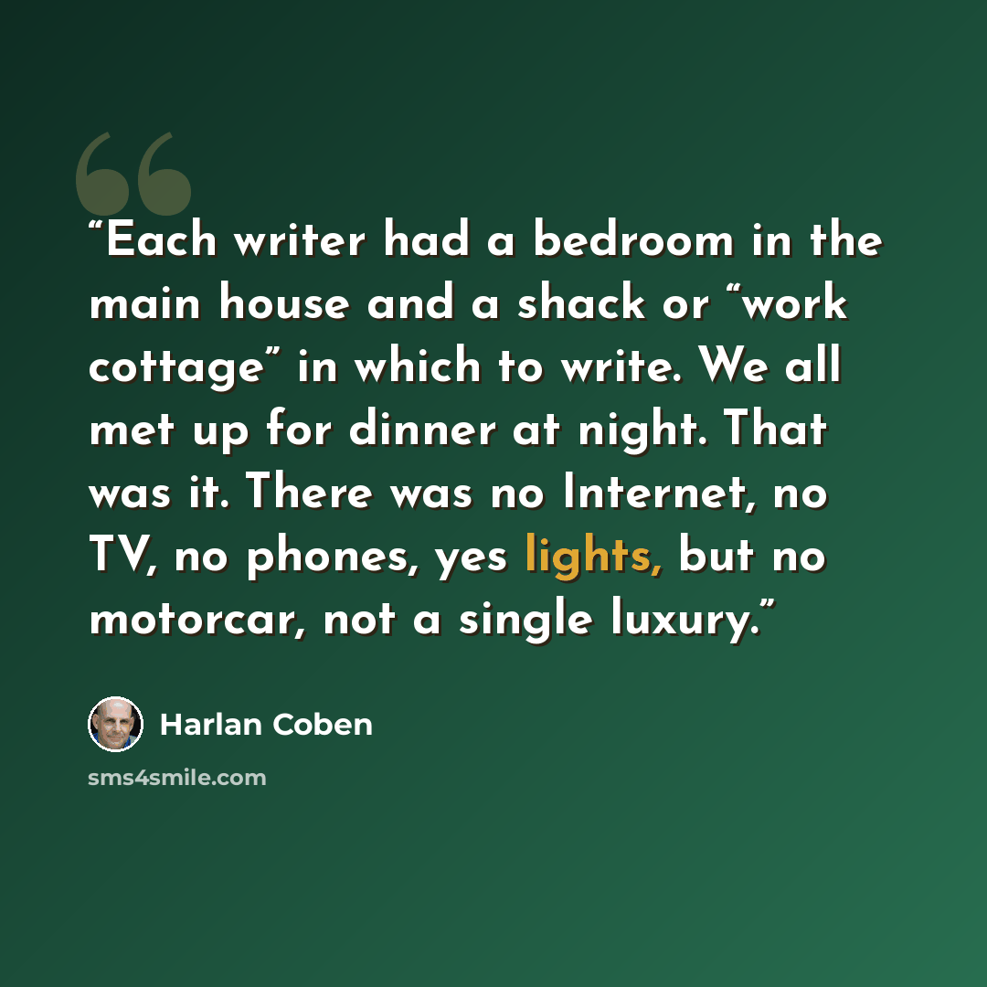 “Each writer had a bedroom in the main house and a shack or “work cottage” in which to write. We all met up for dinner at night. That was it. There was no Internet, no TV, no phones, yes lights, but no motorcar, not a single luxury.” quote by Harlan Coben