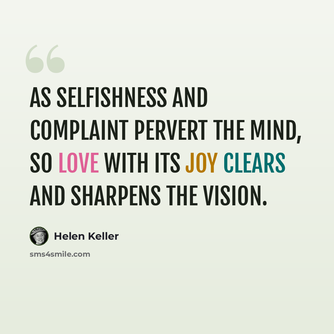 “As selfishness and complaint pervert the mind, so love with its joy clears and sharpens the vision.” quote by Helen Keller
