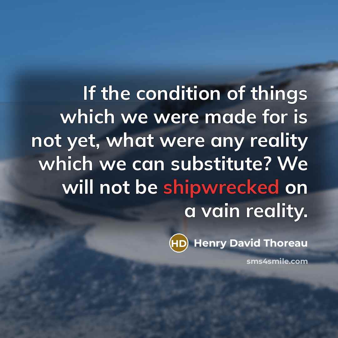 “If the condition of things which we were made for is not yet, what were any reality which we can substitute? We will not be shipwrecked on a vain reality.” quote by Henry David Thoreau