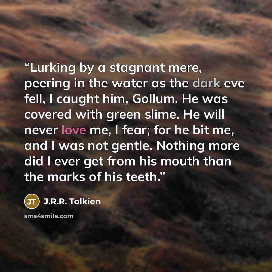 “Lurking by a stagnant mere, peering in the water as the dark eve fell, I caught him, Gollum. He was covered with green slime. He will never love me, I fear; for he bit me, and I was not gentle. Nothing more did I ever get from his mouth than the marks of his teeth.” quote by J.R.R. Tolkien