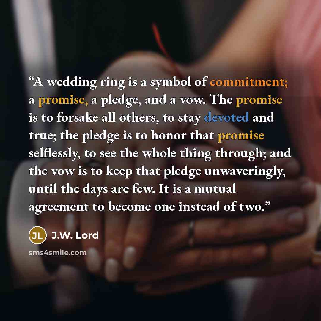 “A wedding ring is a symbol of commitment; a promise, a pledge, and a vow. The promise is to forsake all others, to stay devoted and true; the pledge is to honor that promise selflessly, to see the whole thing through; and the vow is to keep that pledge unwaveringly, until the days are few. It is a…” quote by J.W. Lord