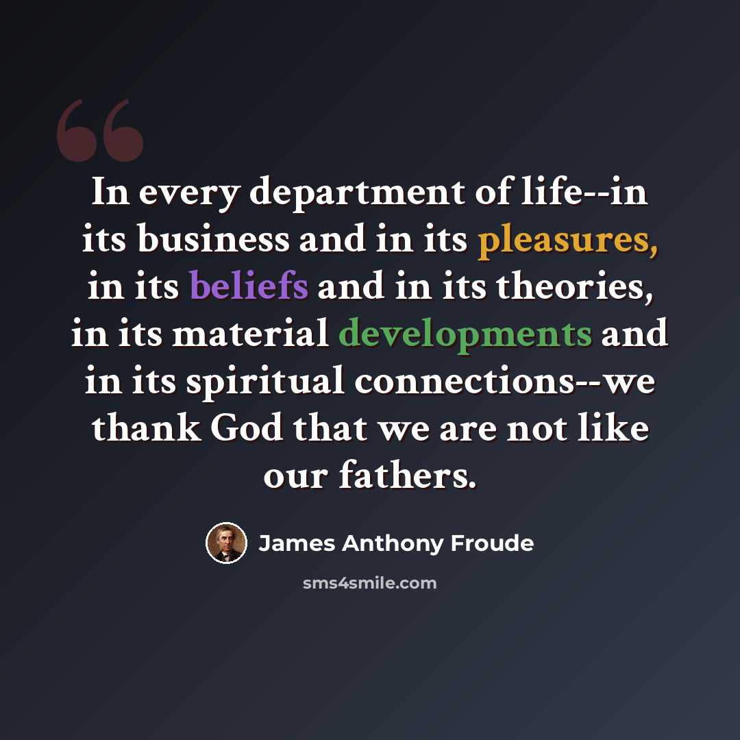 “In every department of life--in its business and in its pleasures, in its beliefs and in its theories, in its material developments and in its spiritual connections--we thank God that we are not like our fathers.” quote by James Anthony Froude