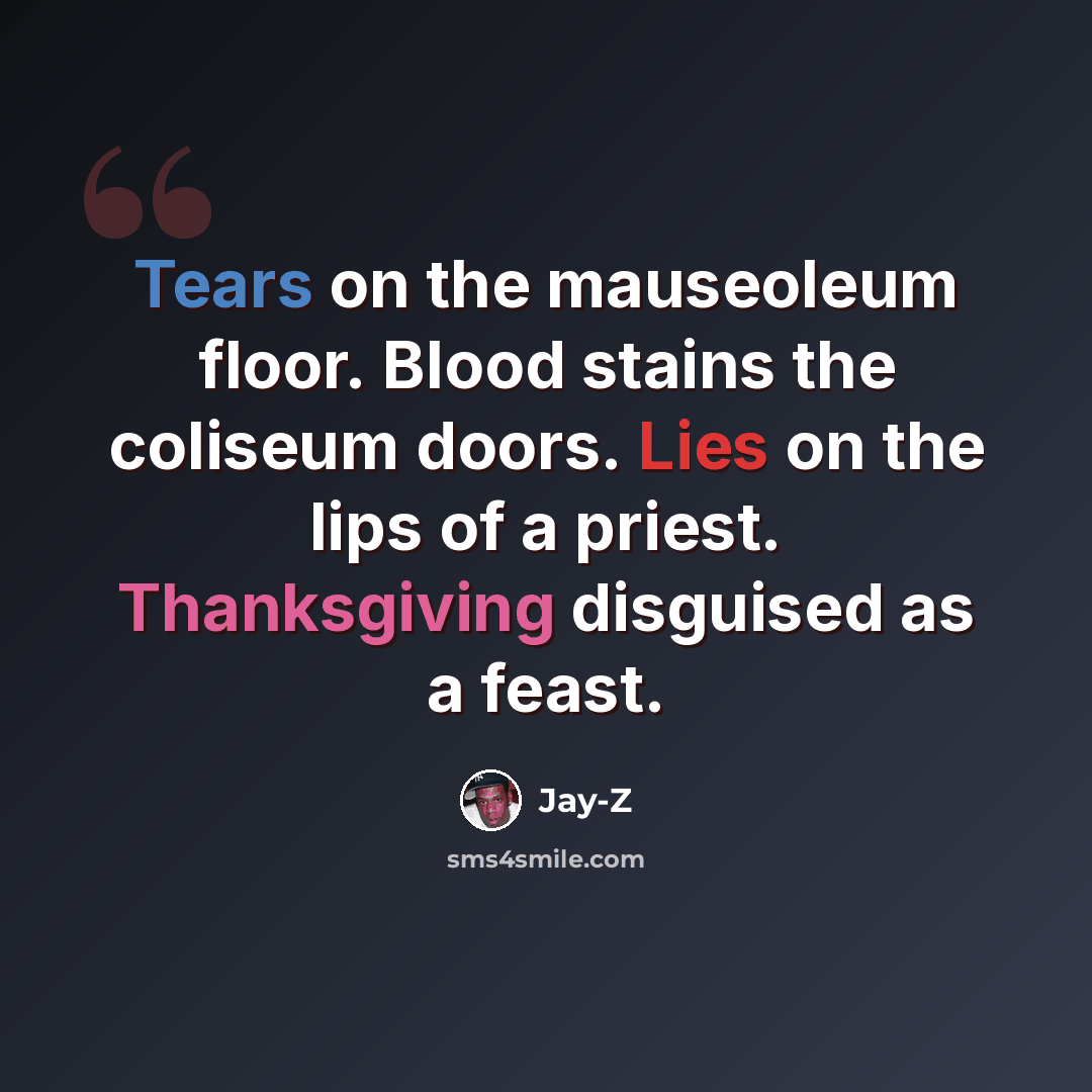 “Tears on the mauseoleum floor. Blood stains the coliseum doors. Lies on the lips of a priest. Thanksgiving disguised as a feast.” quote by Jay-Z