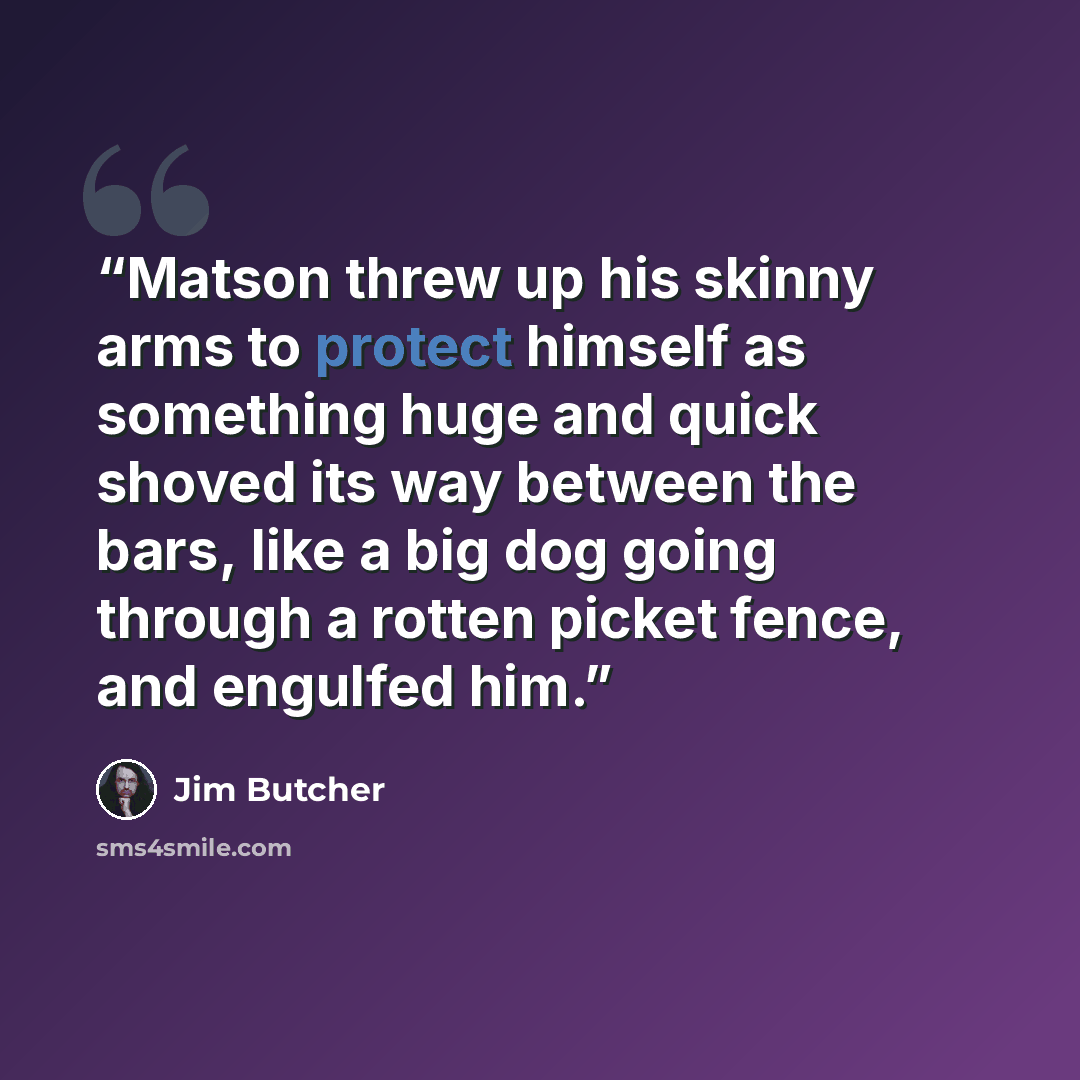 “Matson threw up his skinny arms to protect himself as something huge and quick shoved its way between the bars, like a big dog going through a rotten picket fence, and engulfed him.” quote by Jim Butcher