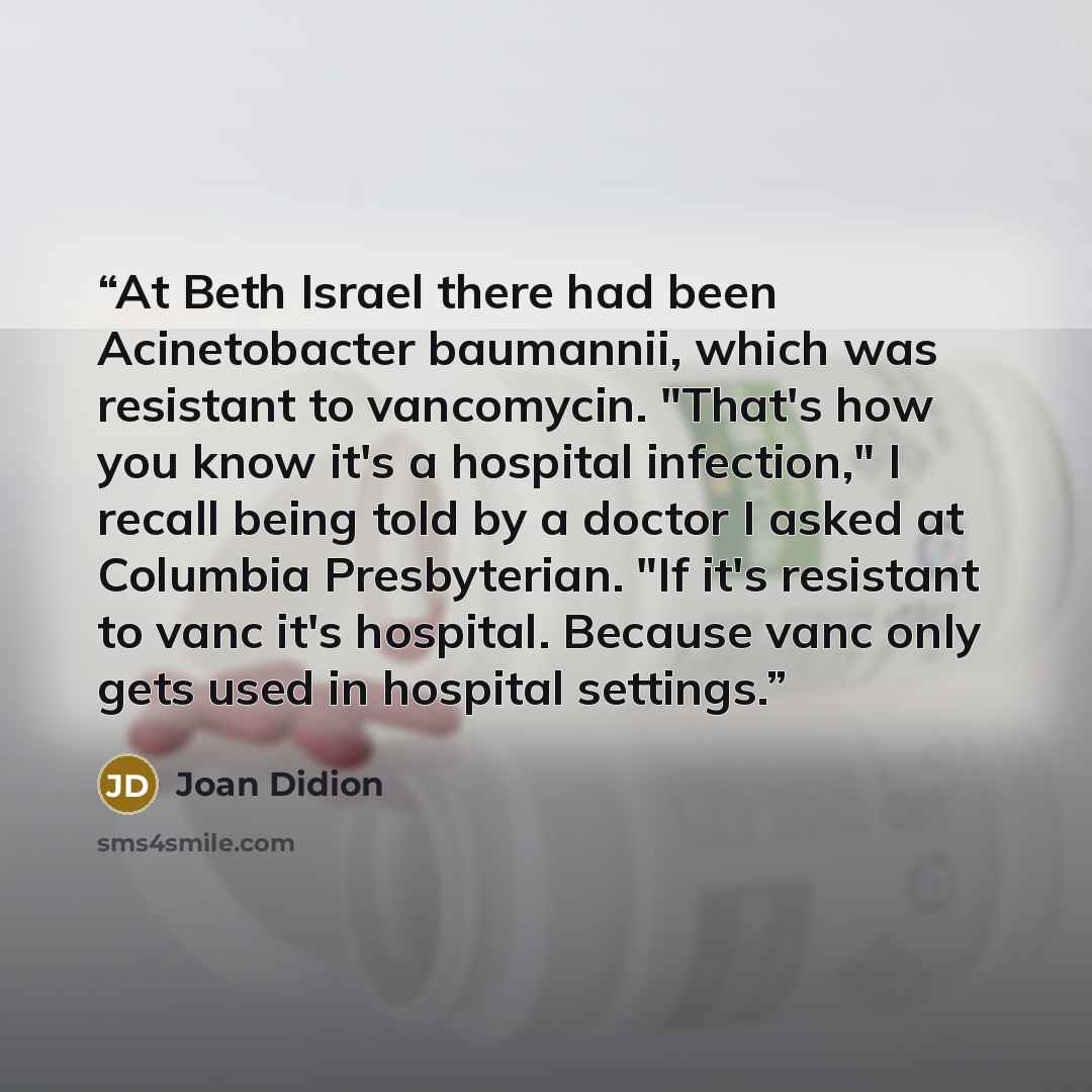 “At Beth Israel there had been Acinetobacter baumannii, which was resistant to vancomycin. "That's how you know it's a hospital infection," I recall being told by a doctor I asked at Columbia Presbyterian. "If it's resistant to vanc it's hospital. Because vanc only gets used in hospital settings.” quote by Joan Didion