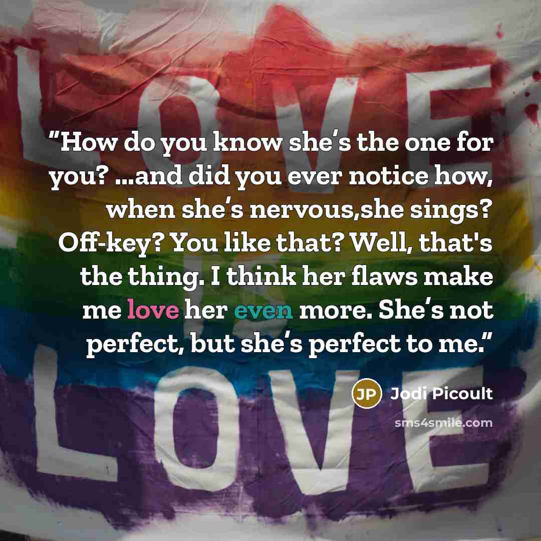 “How do you know she’s the one for you? ...and did you ever notice how, when she’s nervous,she sings? Off-key? You like that? Well, that's the thing. I think her flaws make me love her even more. She’s not perfect, but she’s perfect to me.” quote by Jodi Picoult