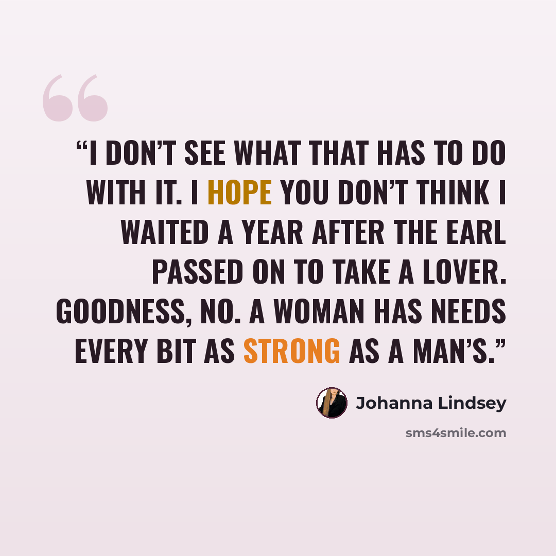 “I don’t see what that has to do with it. I hope you don’t think I waited a year after the earl passed on to take a lover. Goodness, no. A woman has needs every bit as strong as a man’s.” quote by Johanna Lindsey