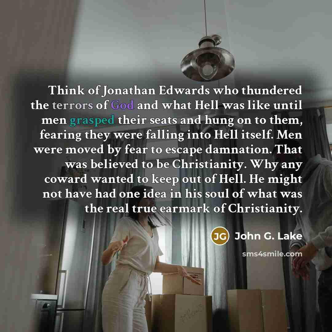 “Think of Jonathan Edwards who thundered the terrors of God and what Hell was like until men grasped their seats and hung on to them, fearing they were falling into Hell itself. Men were moved by fear to escape damnation. That was believed to be Christianity. Why any coward wanted to keep out of…” quote by John G. Lake