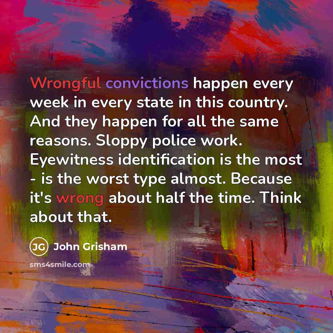 “Wrongful convictions happen every week in every state in this country. And they happen for all the same reasons. Sloppy police work. Eyewitness identification is the most - is the worst type almost. Because it's wrong about half the time. Think about that.” quote by John Grisham