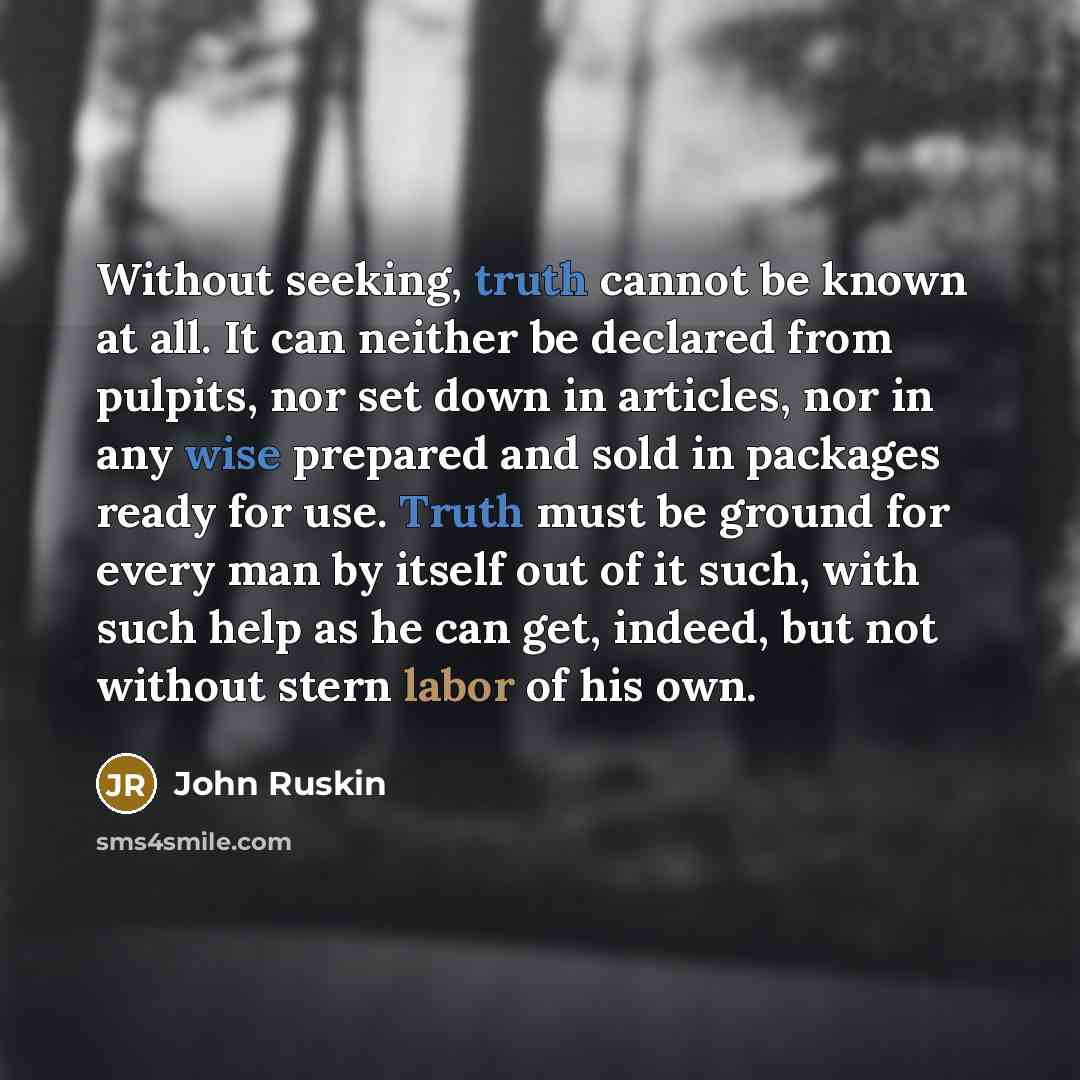 “Without seeking, truth cannot be known at all. It can neither be declared from pulpits, nor set down in articles, nor in any wise prepared and sold in packages ready for use. Truth must be ground for every man by itself out of it such, with such help as he can get, indeed, but not without stern…” quote by John Ruskin