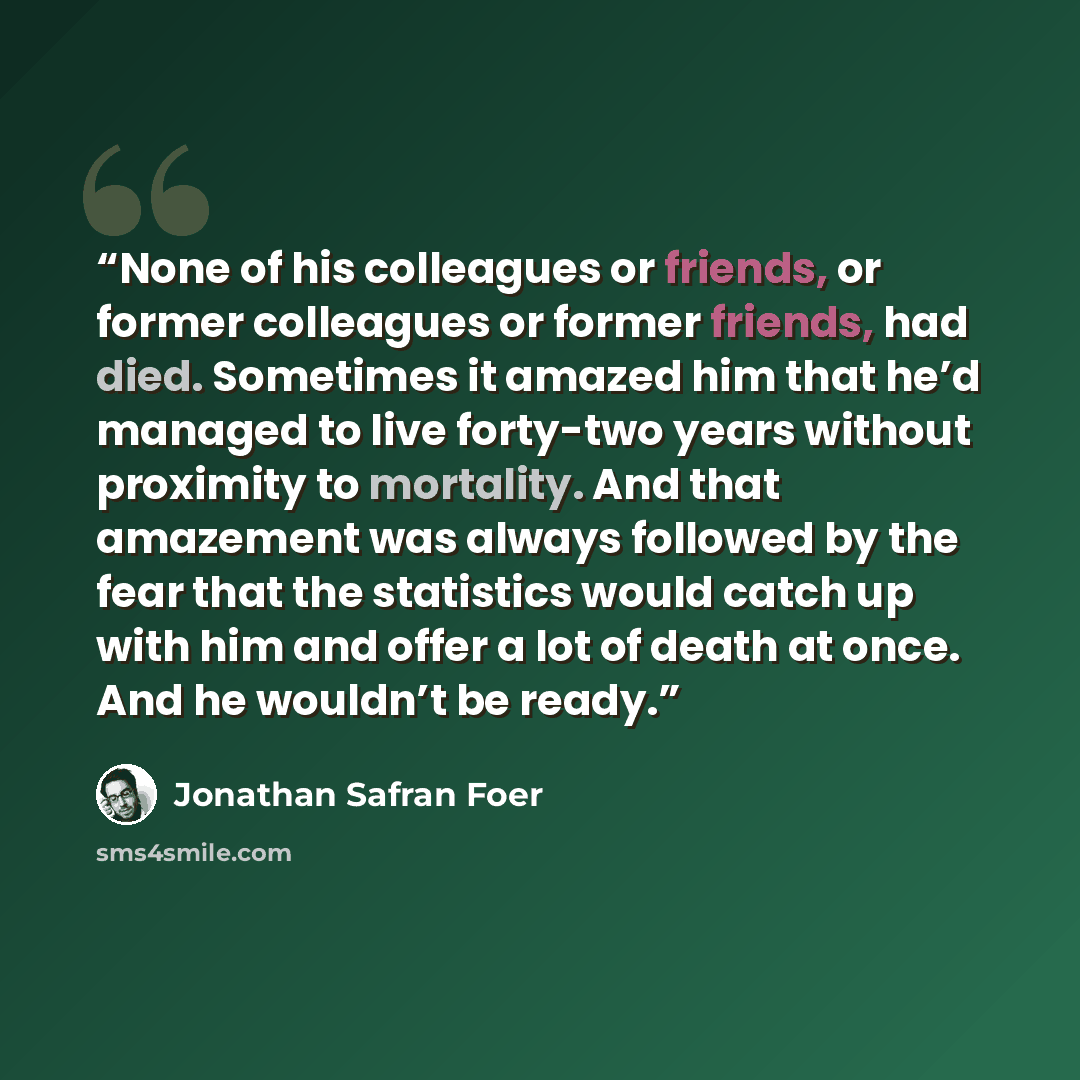 “None of his colleagues or friends, or former colleagues or former friends, had died. Sometimes it amazed him that he’d managed to live forty-two years without proximity to mortality. And that amazement was always followed by the fear that the statistics would catch up with him and offer a lot of…” quote by Jonathan Safran Foer