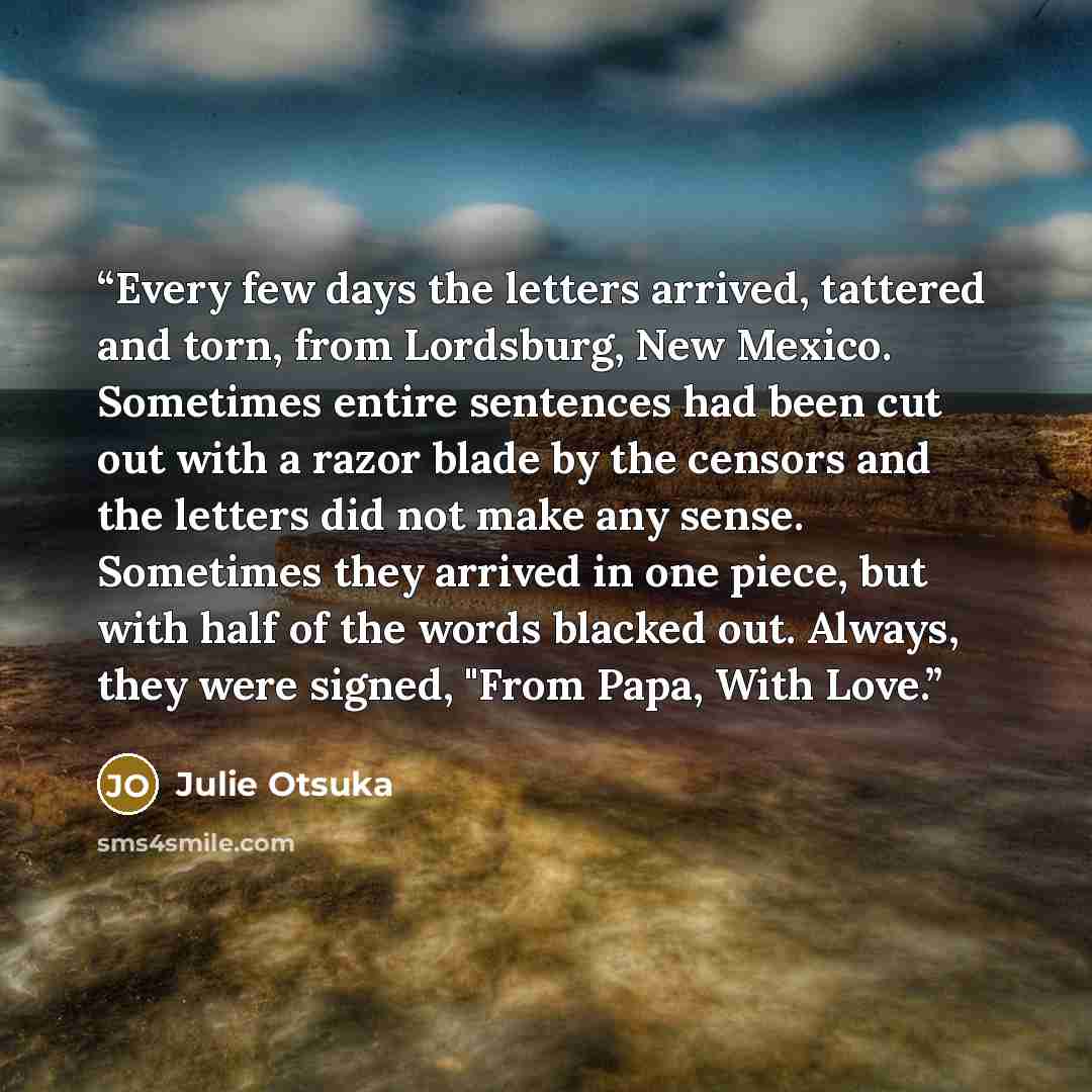 “Every few days the letters arrived, tattered and torn, from Lordsburg, New Mexico. Sometimes entire sentences had been cut out with a razor blade by the censors and the letters did not make any sense. Sometimes they arrived in one piece, but with half of the words blacked out. Always, they were…” quote by Julie Otsuka