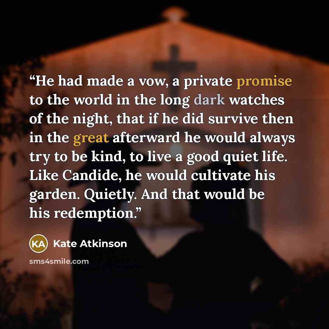 “He had made a vow, a private promise to the world in the long dark watches of the night, that if he did survive then in the great afterward he would always try to be kind, to live a good quiet life. Like Candide, he would cultivate his garden. Quietly. And that would be his redemption.” quote by Kate Atkinson