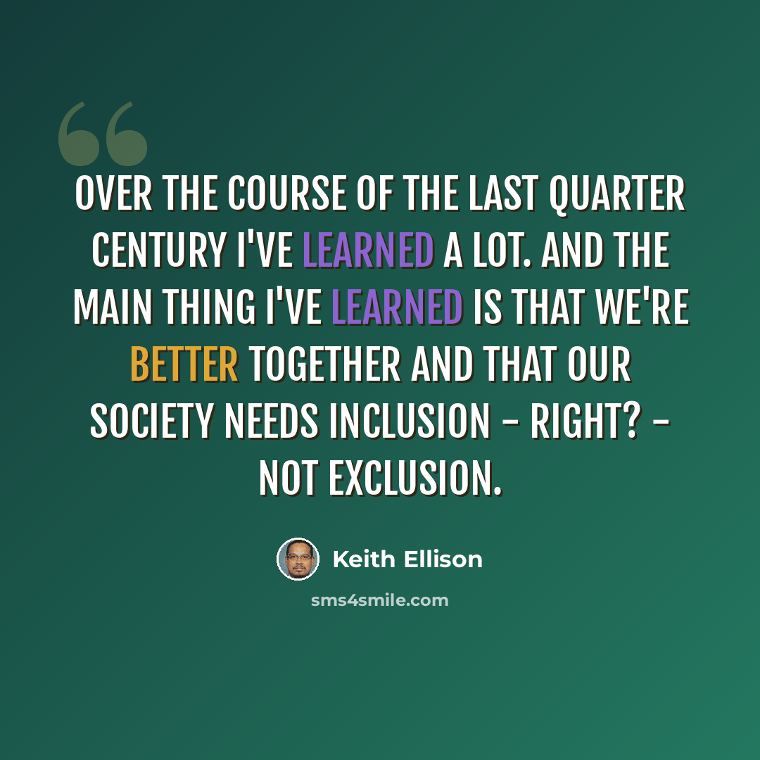 “Over the course of the last quarter century I've learned a lot. And the main thing I've learned is that we're better together and that our society needs inclusion - right? - not exclusion.” quote by Keith Ellison