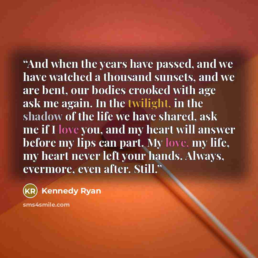 “And when the years have passed, and we have watched a thousand sunsets, and we are bent, our bodies crooked with age ask me again. In the twilight, in the shadow of the life we have shared, ask me if I love you, and my heart will answer before my lips can part. My love, my life, my heart never…” quote by Kennedy Ryan