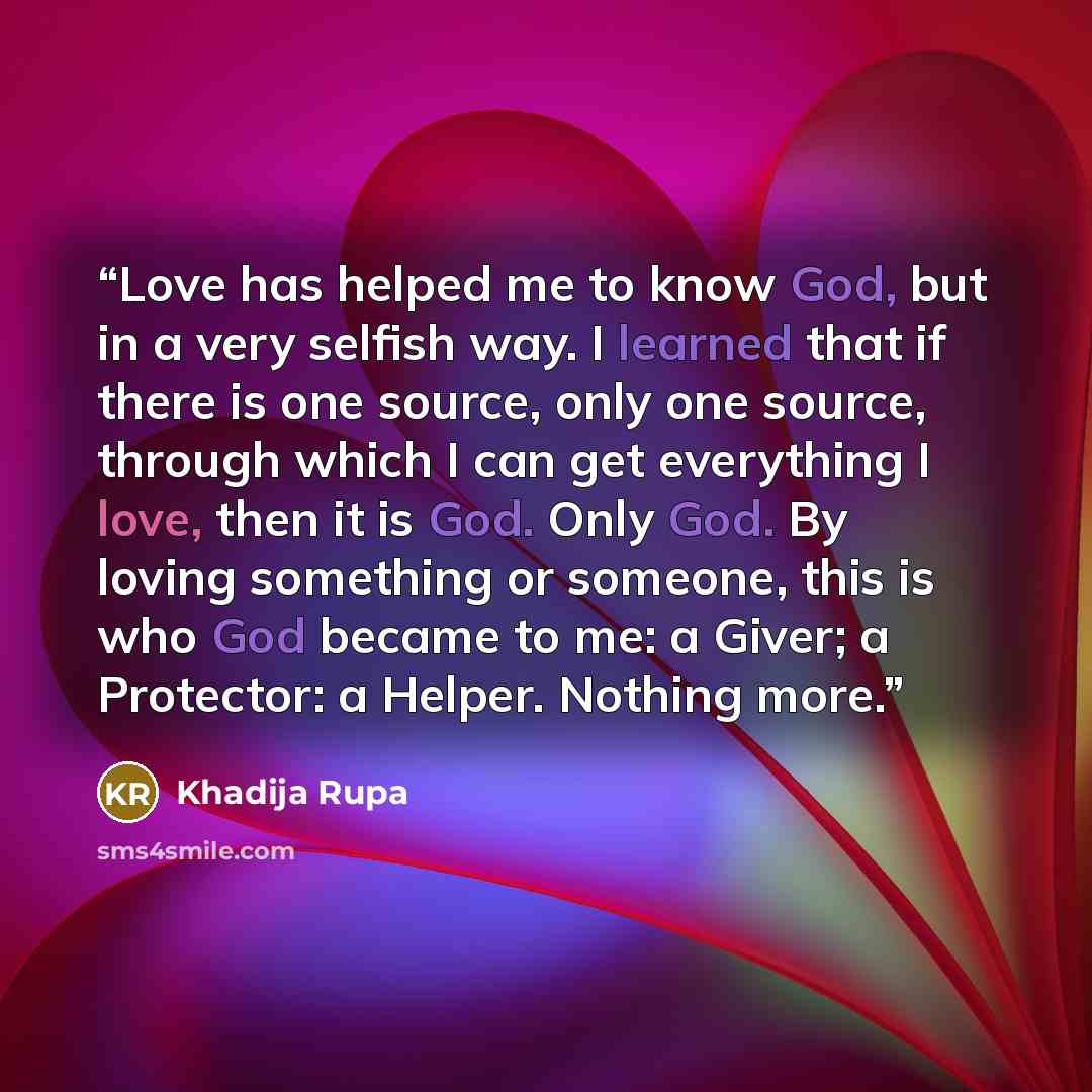 “Love has helped me to know God, but in a very selfish way. I learned that if there is one source, only one source, through which I can get everything I love, then it is God. Only God. By loving something or someone, this is who God became to me: a Giver; a Protector: a Helper. Nothing more.” quote by Khadija Rupa