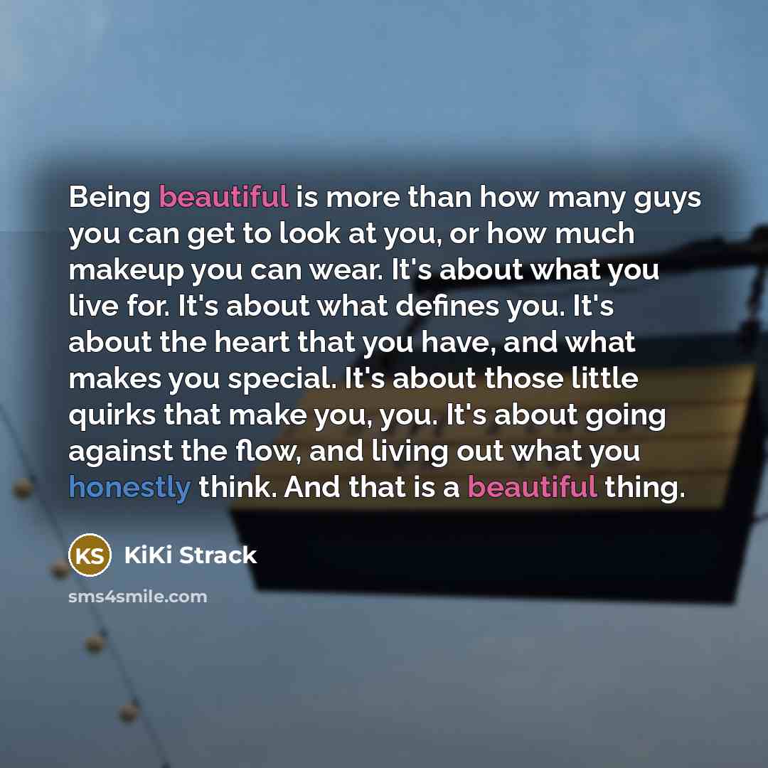 “Being beautiful is more than how many guys you can get to look at you, or how much makeup you can wear. It's about what you live for. It's about what defines you. It's about the heart that you have, and what makes you special. It's about those little quirks that make you, you. It's about going…” quote by KiKi Strack