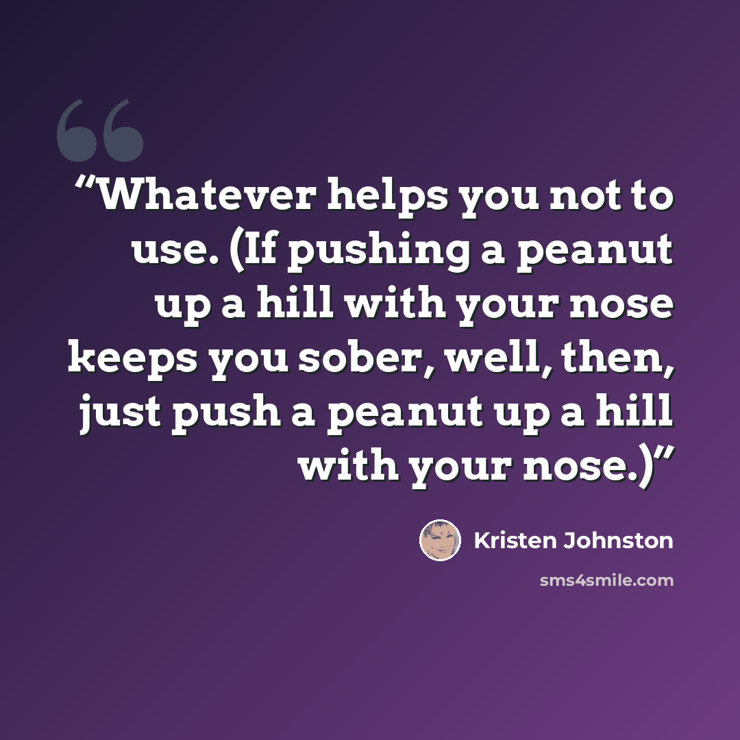 “Whatever helps you not to use. (If pushing a peanut up a hill with your nose keeps you sober, well, then, just push a peanut up a hill with your nose.)” quote by Kristen Johnston