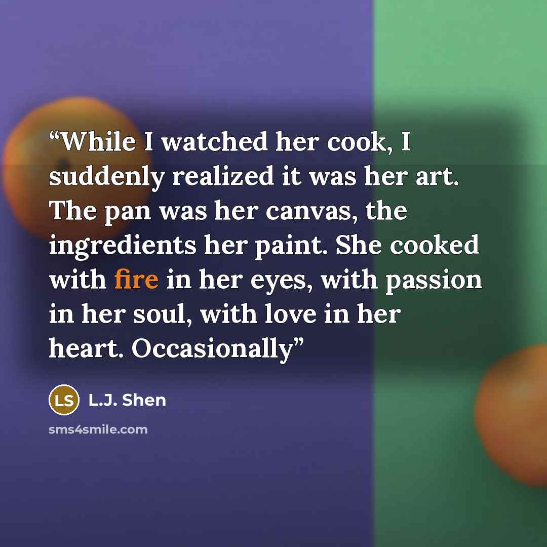 “While I watched her cook, I suddenly realized it was her art. The pan was her canvas, the ingredients her paint. She cooked with fire in her eyes, with passion in her soul, with love in her heart. Occasionally” quote by L.J. Shen