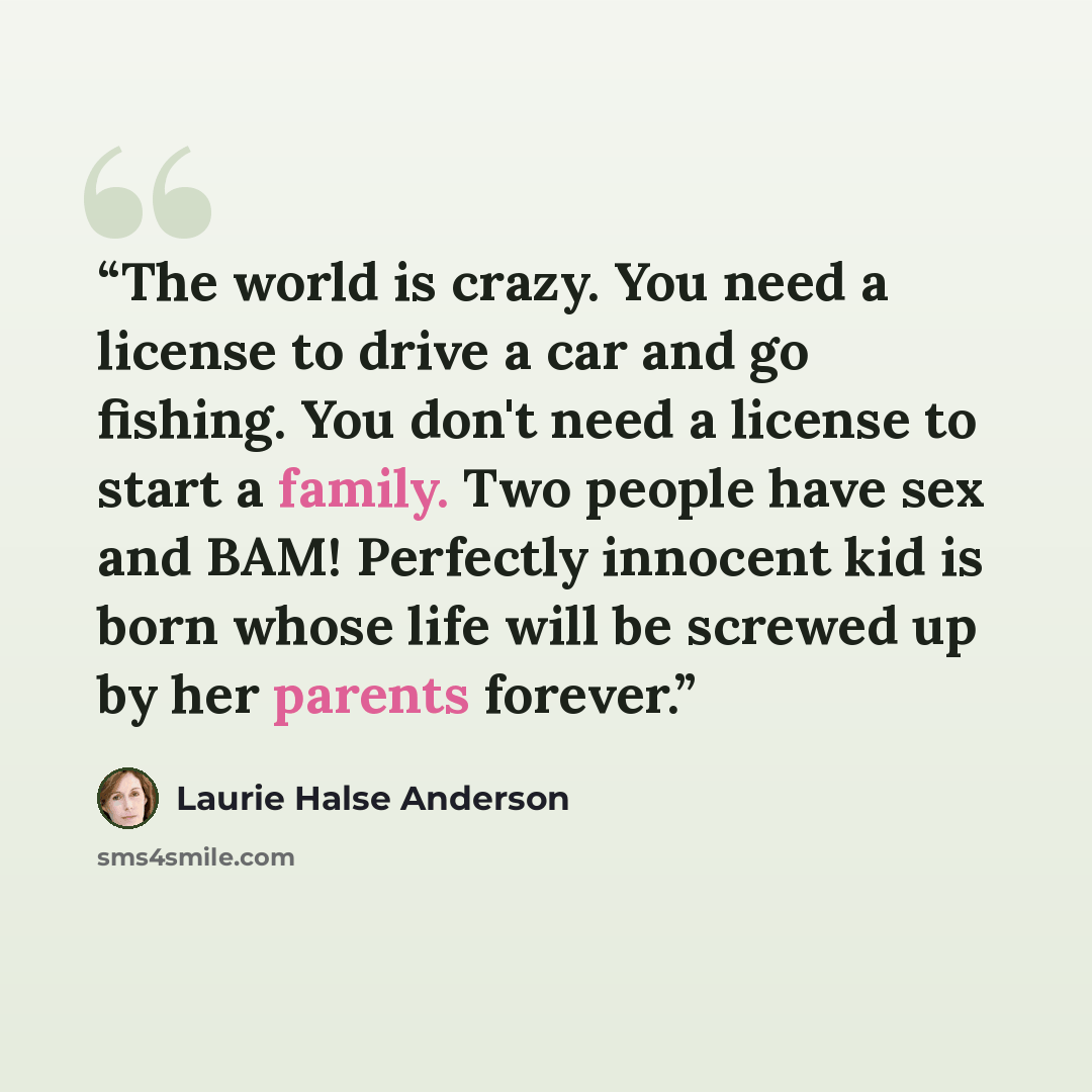 “The world is crazy. You need a license to drive a car and go fishing. You don't need a license to start a family. Two people have sex and BAM! Perfectly innocent kid is born whose life will be screwed up by her parents forever.” quote by Laurie Halse Anderson
