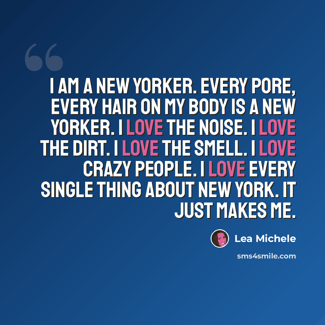 “I am a New Yorker. Every pore, every hair on my body is a New Yorker. I love the noise. I love the dirt. I love the smell. I love crazy people. I love every single thing about New York. It just makes me.” quote by Lea Michele