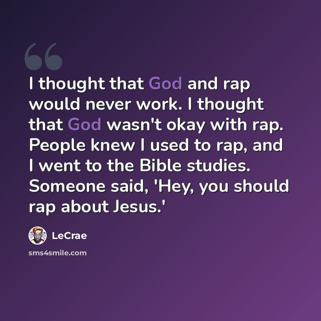 “I thought that God and rap would never work. I thought that God wasn't okay with rap. People knew I used to rap, and I went to the Bible studies. Someone said, 'Hey, you should rap about Jesus.'” quote by Lecrae