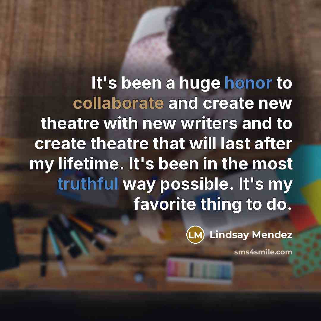 “It's been a huge honor to collaborate and create new theatre with new writers and to create theatre that will last after my lifetime. It's been in the most truthful way possible. It's my favorite thing to do.” quote by Lindsay Mendez