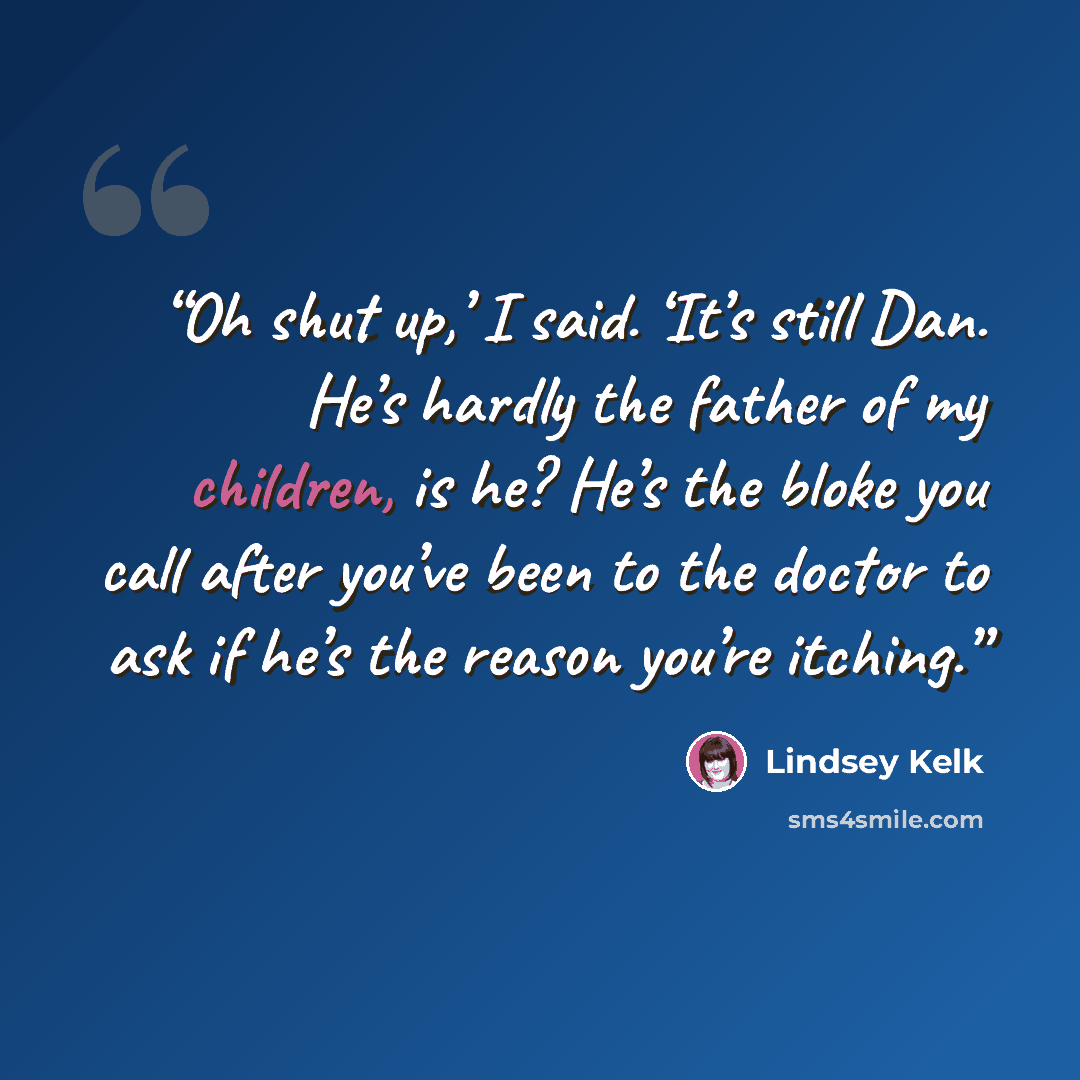 “Oh shut up,’ I said. ‘It’s still Dan. He’s hardly the father of my children, is he? He’s the bloke you call after you’ve been to the doctor to ask if he’s the reason you’re itching.” quote by Lindsey Kelk