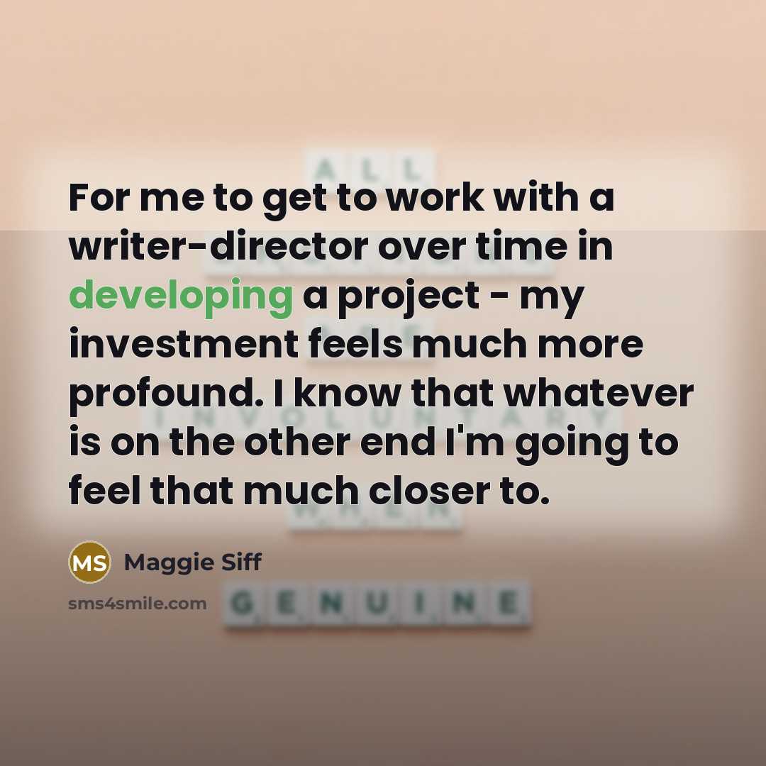 “For me to get to work with a writer-director over time in developing a project - my investment feels much more profound. I know that whatever is on the other end I'm going to feel that much closer to.” quote by Maggie Siff