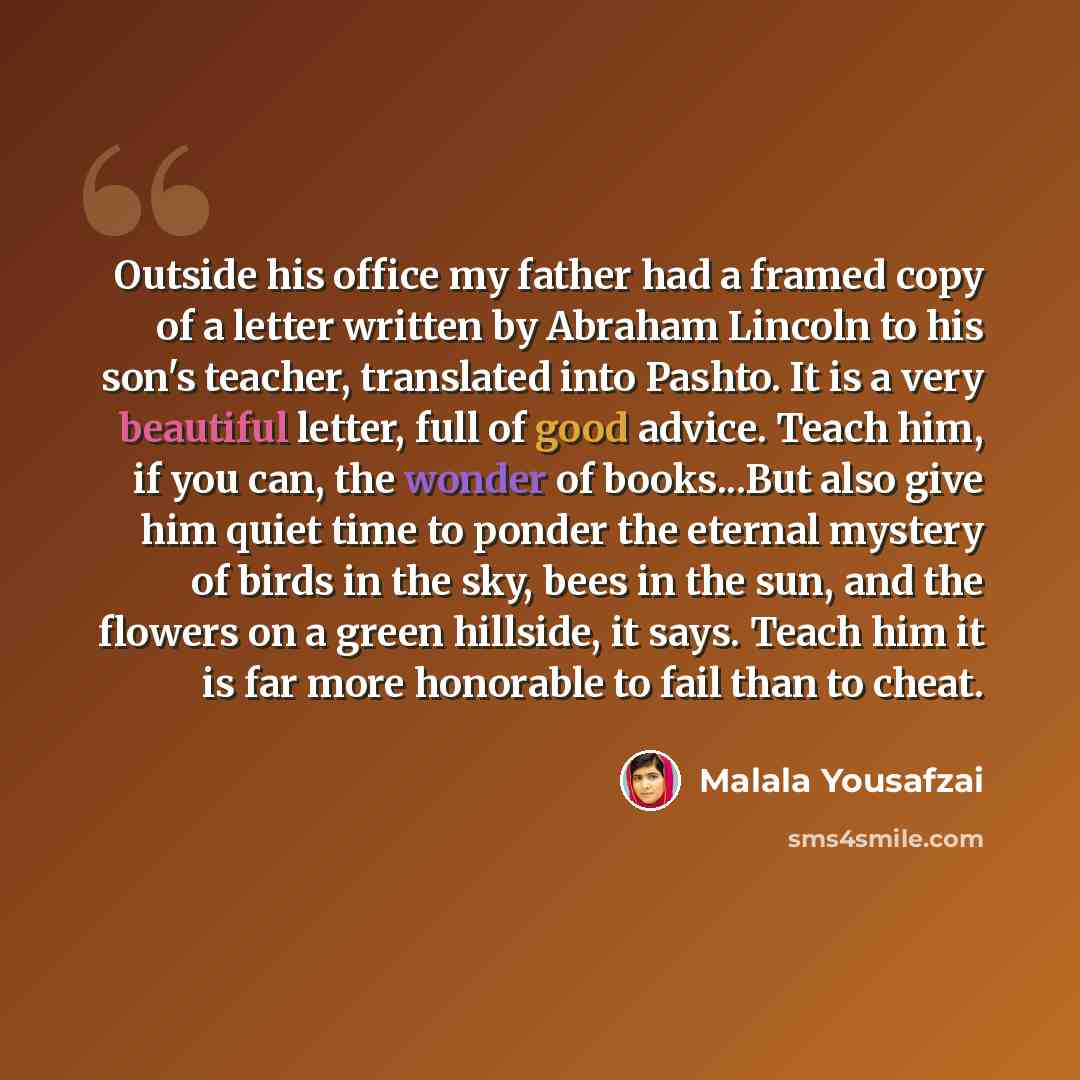 “Outside his office my father had a framed copy of a letter written by Abraham Lincoln to his son's teacher, translated into Pashto. It is a very beautiful letter, full of good advice. Teach him, if you can, the wonder of books...But also give him quiet time to ponder the eternal mystery of birds…” quote by Malala Yousafzai