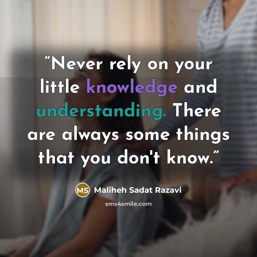 “Never rely on your little knowledge and understanding. There are always some things that you don't know.” quote by Maliheh Sadat Razavi
